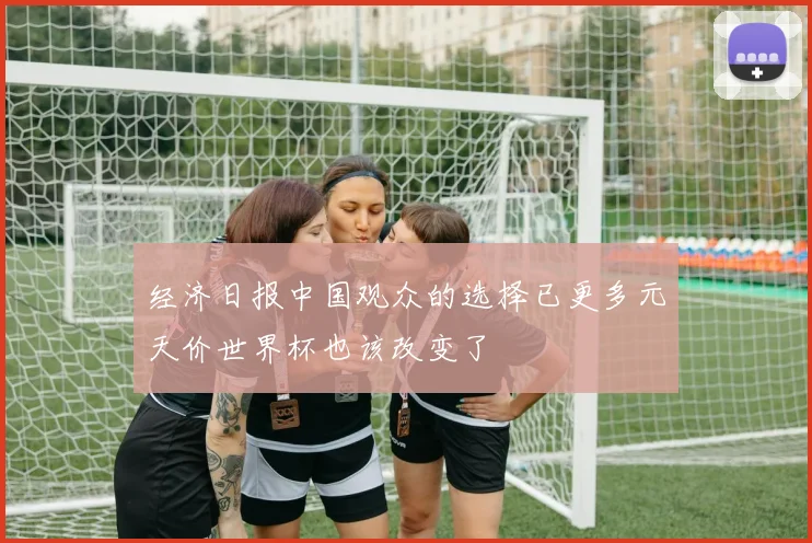 经济日报中国观众的选择已更多元天价世界杯也该改变了