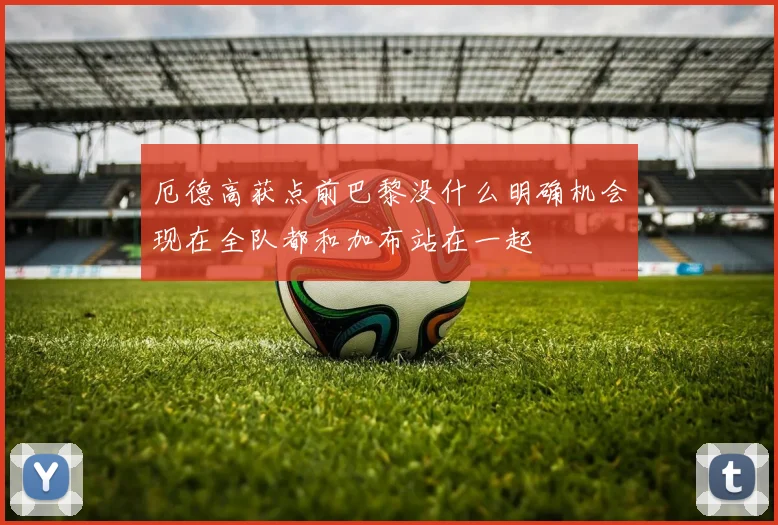 厄德高获点前巴黎没什么明确机会现在全队都和加布站在一起